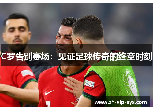 C罗告别赛场:见证足球传奇的终章时刻 C罗告别赛场:见证足球传奇的终章时刻