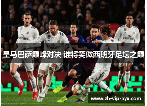皇马巴萨巅峰对决 谁将笑傲西班牙足坛之巅 皇马巴萨巅峰对决 谁将笑傲西班牙足坛之巅