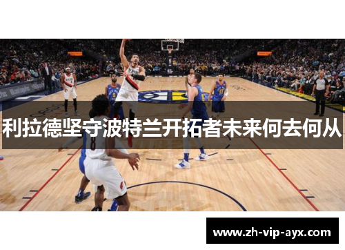 利拉德坚守波特兰开拓者未来何去何从 利拉德坚守波特兰开拓者未来何去何从